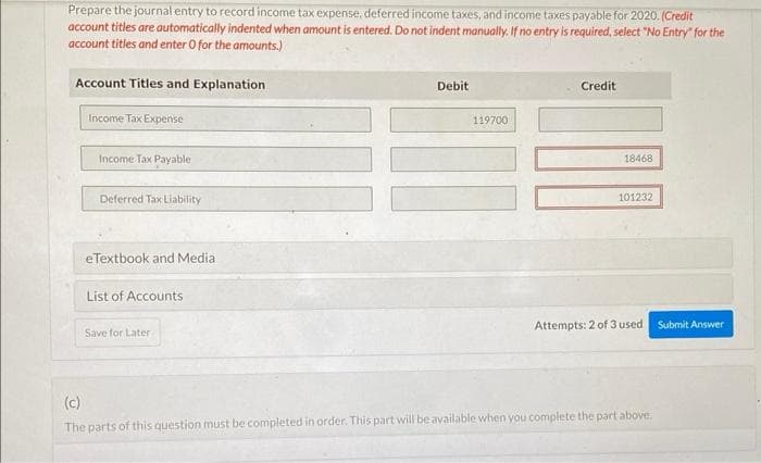 Prepare the journal entry to record income tax expense, deferred income taxes, and income taxes payable for 2020. (Credit
account titles are automatically indented when amount is entered. Do not indent manually. If no entry is required, select "No Entry for the
account titles and enter O for the amounts.)
Account Titles and Explanation
Income Tax Expense
Income Tax Payable
Deferred Tax Liability
eTextbook and Media.
List of Accounts
Save for Later
Debit
119700
Credit
18468
101232
Attempts: 2 of 3 used Submit Answer
(c)
The parts of this question must be completed in order. This part will be available when you complete the part above.