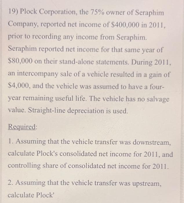 19) Plock Corporation, the 75% owner of Seraphim
Company, reported net income of $400,000 in 2011,
prior to recording any income from Seraphim.
Seraphim reported net income for that same year of
$80,000 on their stand-alone statements. During 2011,
an intercompany sale of a vehicle resulted in a gain of
$4,000, and the vehicle was assumed to have a four-
year remaining useful life. The vehicle has no salvage
value. Straight-line depreciation is used.
Required:
1. Assuming that the vehicle transfer was downstream,
calculate Plock's consolidated net income for 2011, and
controlling share of consolidated net income for 2011.
2. Assuming that the vehicle transfer was upstream,
calculate Plock'