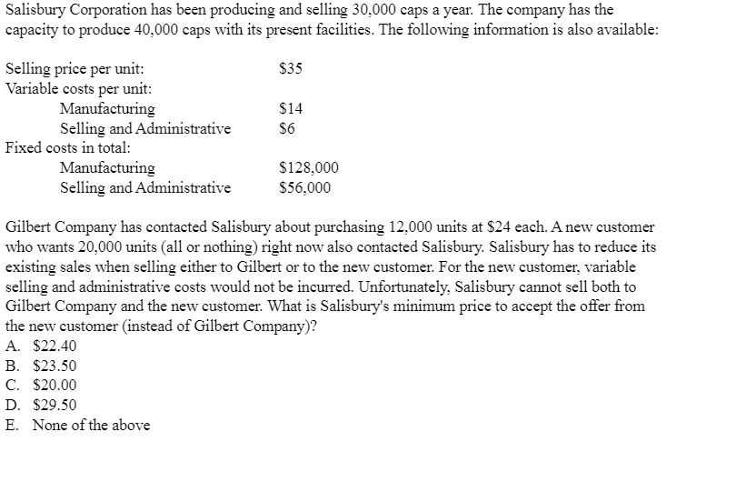 Salisbury Corporation has been producing and selling 30,000 caps a year. The company has the
capacity to produce 40,000 caps with its present facilities. The following information is also available:
Selling price per unit:
Variable costs per unit:
Manufacturing
Selling and Administrative
Fixed costs in total:
Manufacturing
Selling and Administrative
$35
B. $23.50
C. $20.00
D. $29.50
E. None of the above
$14
$6
$128,000
$56,000
Gilbert Company has contacted Salisbury about purchasing 12,000 units at $24 each. A new customer
who wants 20,000 units (all or nothing) right now also contacted Salisbury. Salisbury has to reduce its
existing sales when selling either to Gilbert or to the new customer. For the new customer, variable
selling and administrative costs would not be incurred. Unfortunately, Salisbury cannot sell both to
Gilbert Company and the new customer. What is Salisbury's minimum price to accept the offer from
the new customer (instead of Gilbert Company)?
A. $22.40