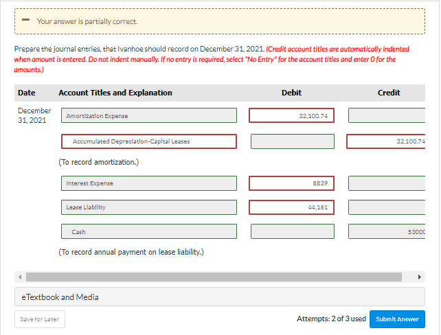 Your answer is partially correct.
Prepare the journal entries, that Ivanhoe should record on December 31, 2021. (Credit account titles are automatically indented
when amount is entered. Do not indent manually. If no entry is required, select "No Entry" for the account titles and enter O for the
amounts.)
Date
December
31, 2021
Account Titles and Explanation
Amortization Expense
Accumulated Depreciation-Capital Leases
(To record amortization.)
Save for Later
Interest Expense
Lease Llability
Cash
(To record annual payment on lease liability.)
eTextbook and Media
Debit
32,100.74
HAL
8839
44,161
Attempts: 2 of 3 used
Credit
32,100.74
53000
Submit Answer