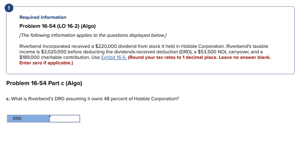 !
Required information
Problem 16-54 (LO 16-2) (Algo)
[The following information applies to the questions displayed below.]
Riverbend Incorporated received a $220,000 dividend from stock it held in Hobble Corporation. Riverbend's taxable
income is $3,020,000 before deducting the dividends-received deduction (DRD), a $53,500 NOL carryover, and a
$189,000 charitable contribution. Use Exhibit 16-6. (Round your tax rates to 1 decimal place. Leave no answer blank.
Enter zero if applicable.)
Problem 16-54 Part c (Algo)
c. What is Riverbend's DRD assuming it owns 48 percent of Hobble Corporation?
DRD