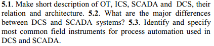 5.1. Make short description of OT, ICS, SCADA and DCS, their
relation and architecture. 5.2. What are the major differences
between DCS and SCADA systems? 5.3. Identify and specify
most common field instruments for process automation used in
DCS and SCADA.
