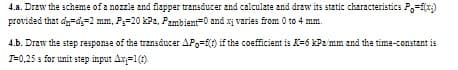 4.a. Draw the scheme of a nozzle and flapper transducer and calculate and draw its static characteristics P,=f(x)
provided that dy=d=2 mm, P=20 kPa, Pambient=0 and xị varies from 0 to 4 mm.
4.b. Draw the step response of the transducer APo=f(t) if the coefficient is K=6 kPz mm and the time-constant is
T=0,25 s for unit step input Ax=1(1)
