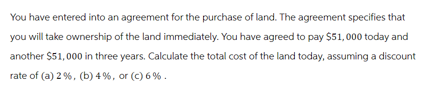 You have entered into an agreement for the purchase of land. The agreement specifies that
you will take ownership of the land immediately. You have agreed to pay $51, 000 today and
another $51,000 in three years. Calculate the total cost of the land today, assuming a discount
rate of (a) 2%, (b) 4%, or (c) 6%.