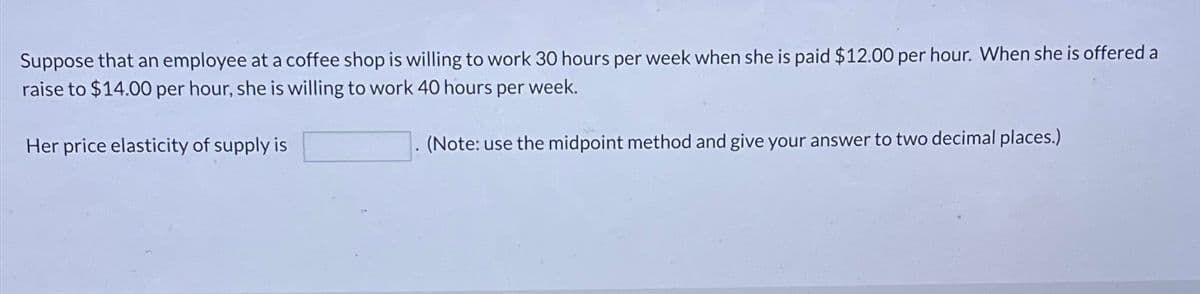 Suppose that an employee at a coffee shop is willing to work 30 hours per week when she is paid $12.00 per hour. When she is offered a
raise to $14.00 per hour, she is willing to work 40 hours per week.
Her price elasticity of supply is
(Note: use the midpoint method and give your answer to two decimal places.)