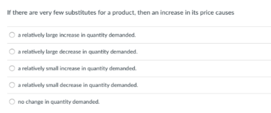 If there are very few substitutes for a product, then an increase in its price causes
O a relatively large increase in quantity demanded.
a relatively large decrease in quantity demanded.
a relatively small increase in quantity demanded.
a relatively small decrease in quantity demanded.
no change in quantity demanded.