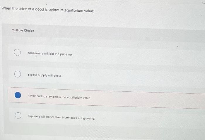 When the price of a good is below its equilibrium value:
Multiple Choice
consumers will bid the price up.
excess supply will occur.
it will tend to stay below the equilibrium value.
suppliers will notice their inventories are growing