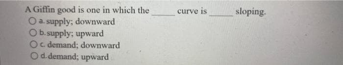 A Giffin good is one in which the
O a. supply; downward
O b. supply; upward
O c. demand; downward
O d. demand; upward
curve is
sloping.