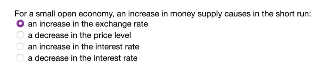 For a small open economy, an increase in money supply causes in the short run:
an increase in the exchange rate
a decrease in the price level
an increase in the interest rate
a decrease in the interest rate