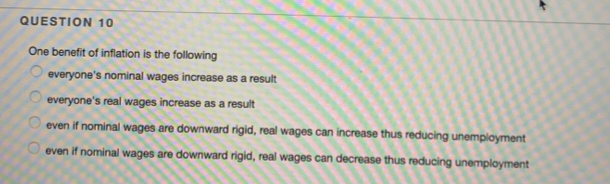 QUESTION 10
One benefit of inflation is the following
everyone's nominal wages increase as a result
0000
everyone's real wages increase as a result
even if nominal wages are downward rigid, real wages can increase thus reducing unemployment
even if nominal wages are downward rigid, real wages can decrease thus reducing unemployment