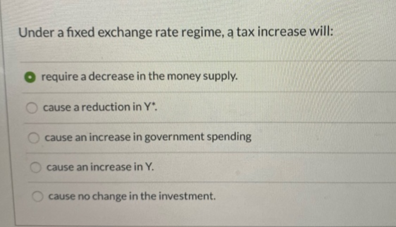 Under a fixed exchange rate regime, a tax increase will:
require a decrease in the money supply.
cause a reduction in Y*.
cause an increase in government spending
cause an increase in Y.
cause no change in the investment.