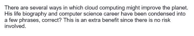 There are several ways in which cloud computing might improve the planet.
His life biography and computer science career have been condensed into
a few phrases, correct? This is an extra benefit since there is no risk
involved.