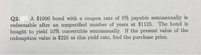 Q2. A $1000 bond with a coupon rate of 9% payable semiannually is
redeemable after an unspecified number of years at $1125. The bond is
bought to yield 10% convertible semiannually. If the present value of the
redemption value is $225 at this yield rate, find the purchase price.