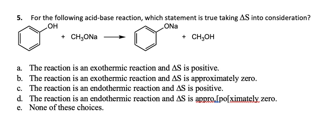 5.
For the following acid-base reaction, which statement is true taking AS into consideration?
OH
ONa
+ CH3ONa
+ CH3OH
a. The reaction is an exothermic reaction and AS is positive.
b. The reaction is an exothermic reaction and AS is approximately zero.
The reaction is an endothermic reaction and AS is positive.
c.
d.
The reaction is an endothermic reaction and AS is appro.[po[ximately zero.
e. None of these choices.