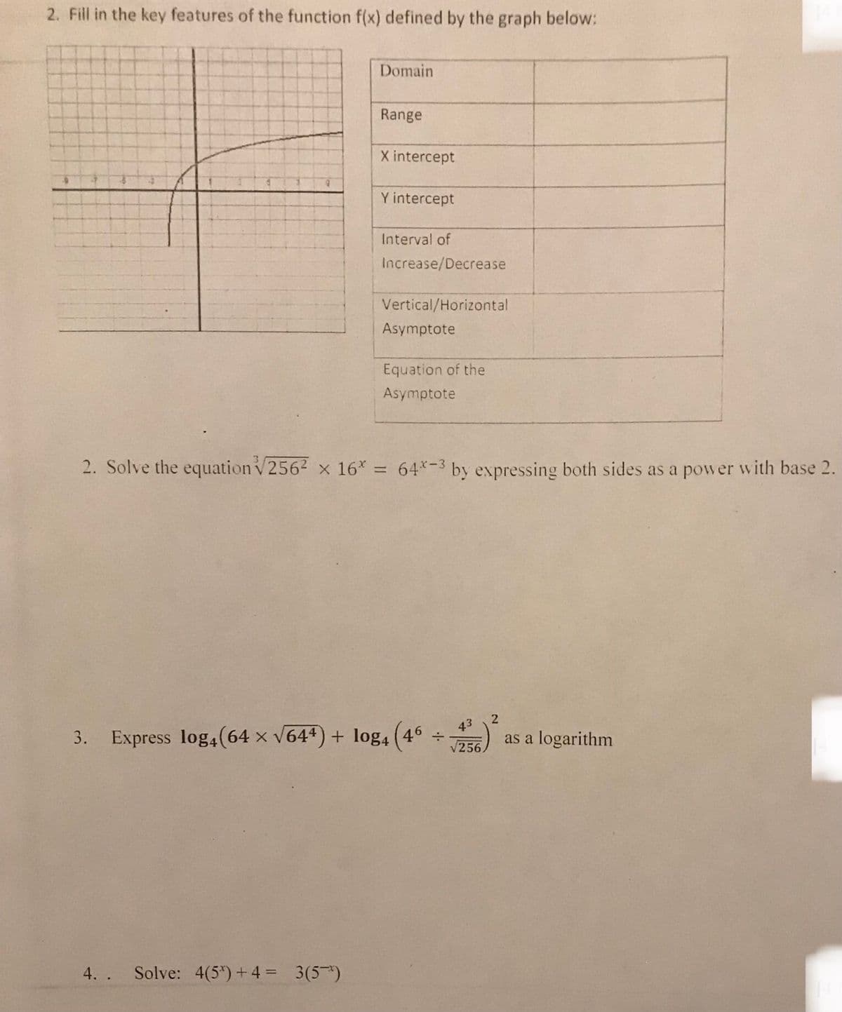 2. Fill in the key features of the function f(x) defined by the graph below:
Domain
Range
4. . Solve: 4(5*) + 4 = 3(5)
X intercept
Y intercept
Interval of
Increase/Decrease
Vertical/Horizontal
Asymptote
Equation of the
Asymptote
2. Solve the equation √256² x 16* = 64*-3 by expressing both sides as a power with base 2.
3. Express log4(64 x √644) + log4 (46
÷
43
√256
2
as a logarithm