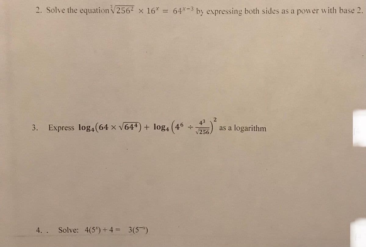 2. Solve the equation √256² x 16* = 64*-3 by expressing both sides as a power with base 2.
3. Express log₁(64 × √64¹) + log4 (46 + 2)² as a logarithm
43
√256
4.. Solve: 4(5³) + 4 = 3(5)