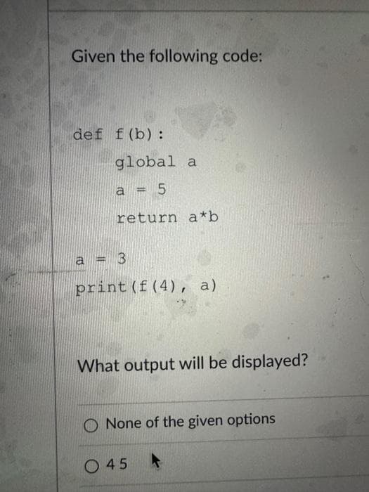 Given the following code:
def f(b):
global a
a =
5
return a*b
a = 3
print (f (4), a)
What output will be displayed?
O None of the given options
45 A