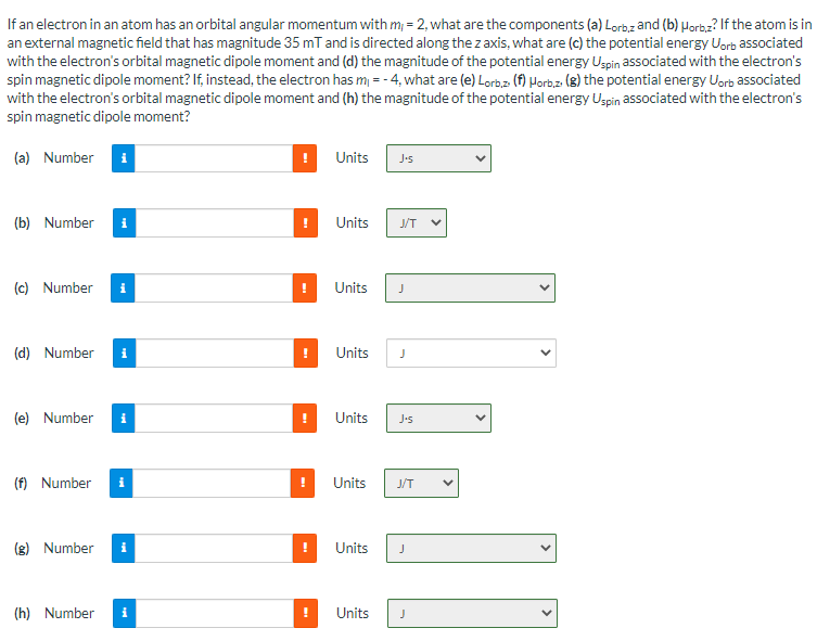 If an electron in an atom has an orbital angular momentum with m, = 2, what are the components (a) Lorbz and (b) Horbz? If the atom is in
an external magnetic field that has magnitude 35 mT and is directed along the z axis, what are (c) the potential energy Uorb associated
with the electron's orbital magnetic dipole moment and (d) the magnitude of the potential energy Ugpin associated with the electron's
spin magnetic dipole moment? If, instead, the electron has m = - 4, what are (e) Lorbz (f) Horb.z (8) the potential energy Uorb associated
with the electron's orbital magnetic dipole moment and (h) the magnitude of the potential energy Uspin associated with the electron's
spin magnetic dipole moment?
(a) Number
i
Units
Js
(b) Number
i
Units
J/T
(c) Number
Units
J
(d) Number
i
Units
J
(e) Number
Units
J•s
(f) Number
Units
J/T
(g) Number
i
Units
(h) Number
i
Units
>
