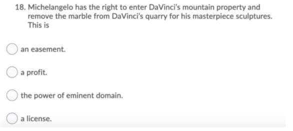 18. Michelangelo has the right to enter DaVinci's mountain property and
remove the marble from DaVinci's quarry for his masterpiece sculptures.
This is
an easement.
a profit.
the power of eminent domain.
a license.
