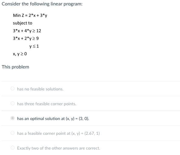 Consider the following linear program:
Min Z = 2*x + 3*y
subject to
3*x + 4*y> 12
3*x + 2*y 2 9
ys1
X, y 20
This problem
O has no feasible solutions.
has three feasible corner points.
has an optimal solution at (x, y) = (3, 0).
O has a feasible corner point at (x, y) = (2.67, 1)
O Exactly two of the other answers are correct.
