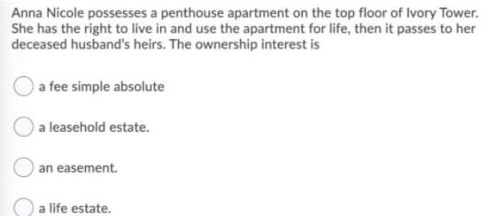 Anna Nicole possesses a penthouse apartment on the top floor of Ivory Tower.
She has the right to live in and use the apartment for life, then it passes to her
deceased husband's heirs. The ownership interest is
a fee simple absolute
a leasehold estate.
an easement.
a life estate.
