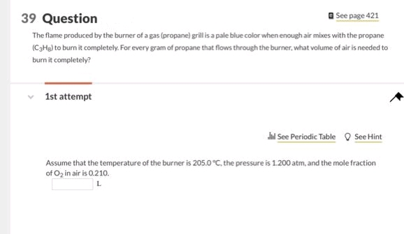 39 Question
See page 421
The flame produced by the burner of a gas (propane) grill is a pale blue color when enough air mixes with the propane
(C3Hg) to burn it completely. For every gram of propane that flows through the burner, what volume of air is needed to
burn it completely?
1st attempt
Jil See Periodic Table See Hint
Assume that the temperature of the burner is 205.0 °C, the pressure is 1.200 atm, and the mole fraction
of O₂ in air is 0.210.
L