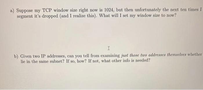 a) Suppose my TCP window size right now is 1024, but then unfortunately the next ten times I
segment it's dropped (and I realize this). What will I set my window size to now?
I
b) Given two IP addresses, can you tell from examining just those two addresses themselves whether
lie in the same subnet? If so, how? If not, what other info is needed?