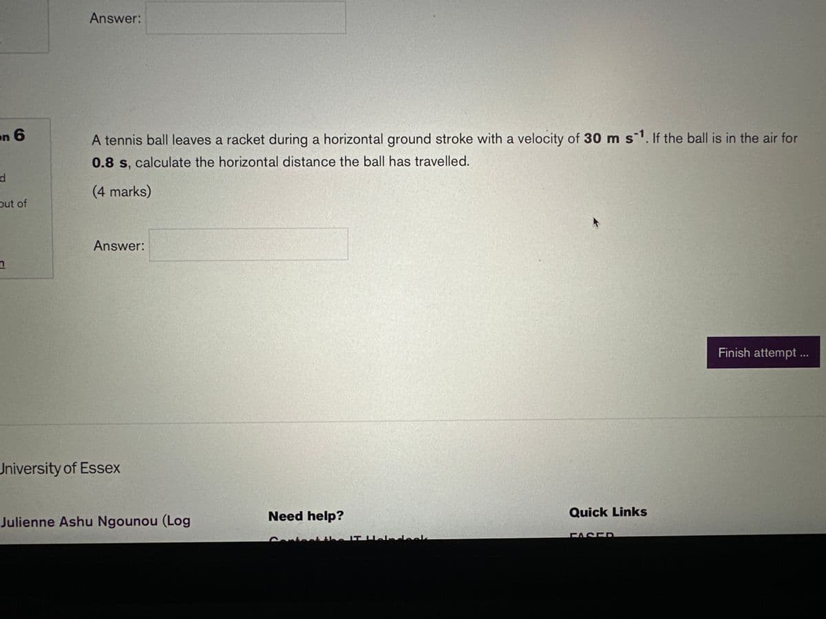 on 6
d
out of
n
Answer:
A tennis ball leaves a racket during a horizontal ground stroke with a velocity of 30 m s¹. If the ball is in the air for
0.8 s, calculate the horizontal distance the ball has travelled.
(4 marks)
Answer:
University of Essex
Julienne Ashu Ngounou (Log
Need help?
the IT aladock
Quick Links
Finish attempt ...