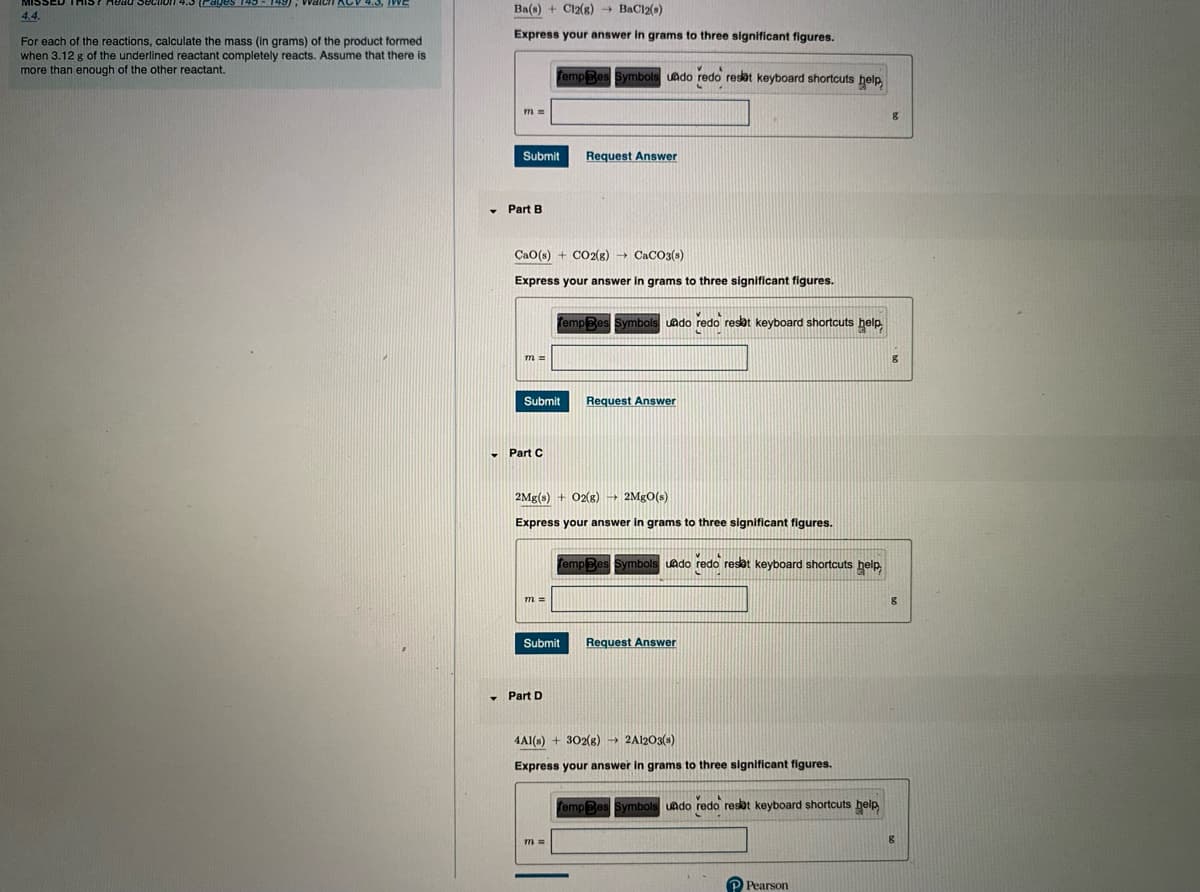 Waich KCV 45, WE
Ba(s) + Cl2(g) BaCl2(s)
4.4.
Express your answer in grams to three significant figures.
For each of the reactions, calculate the mass (in grams) of the product formed
when 3.12 g of the underlined reactant completely reacts. Assume that there is
more than enough of the other reactant.
fempBes Symbols uado redo resat keyboard shortcuts help.
Submit
Request Answer
• Part B
CaO(s) + CO2(g) CaCO3(s)
Express your answer in grams to three significant figures.
TempBes
ymbo
uado redo resat keyboard shortcuts help
m=
Submit
Request Answer
- Part C
2Mg(s) + 02(g) 2MGO(s)
Express your answer in grams to three significant figures.
Tempe
Symbol
uado redo resot keyboard shortcuts help
Submit
Request Answer
• Part D
4AI(s) + 302(8) → 2A1203(s)
Express your answer in grams to three significant figures.
fempBes Symbols
uado redo resat keyboard shortcuts help
Pearson
