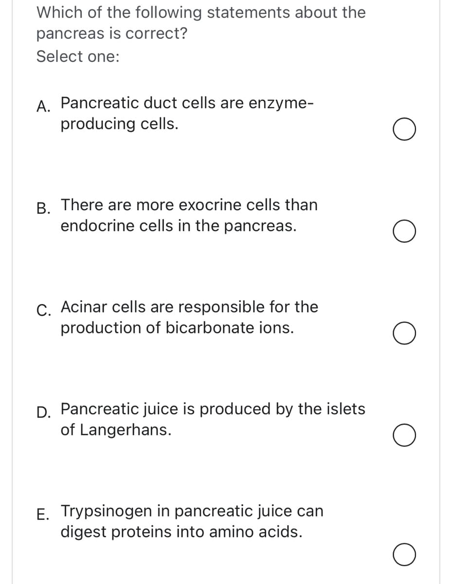 Which of the following statements about the
pancreas is correct?
Select one:
A. Pancreatic duct cells are enzyme-
producing cells.
B. There are more exocrine cells than
endocrine cells in the pancreas.
C. Acinar cells are responsible for the
production of bicarbonate ions.
D. Pancreatic juice is produced by the islets
of Langerhans.
E. Trypsinogen in pancreatic juice can
digest proteins into amino acids.