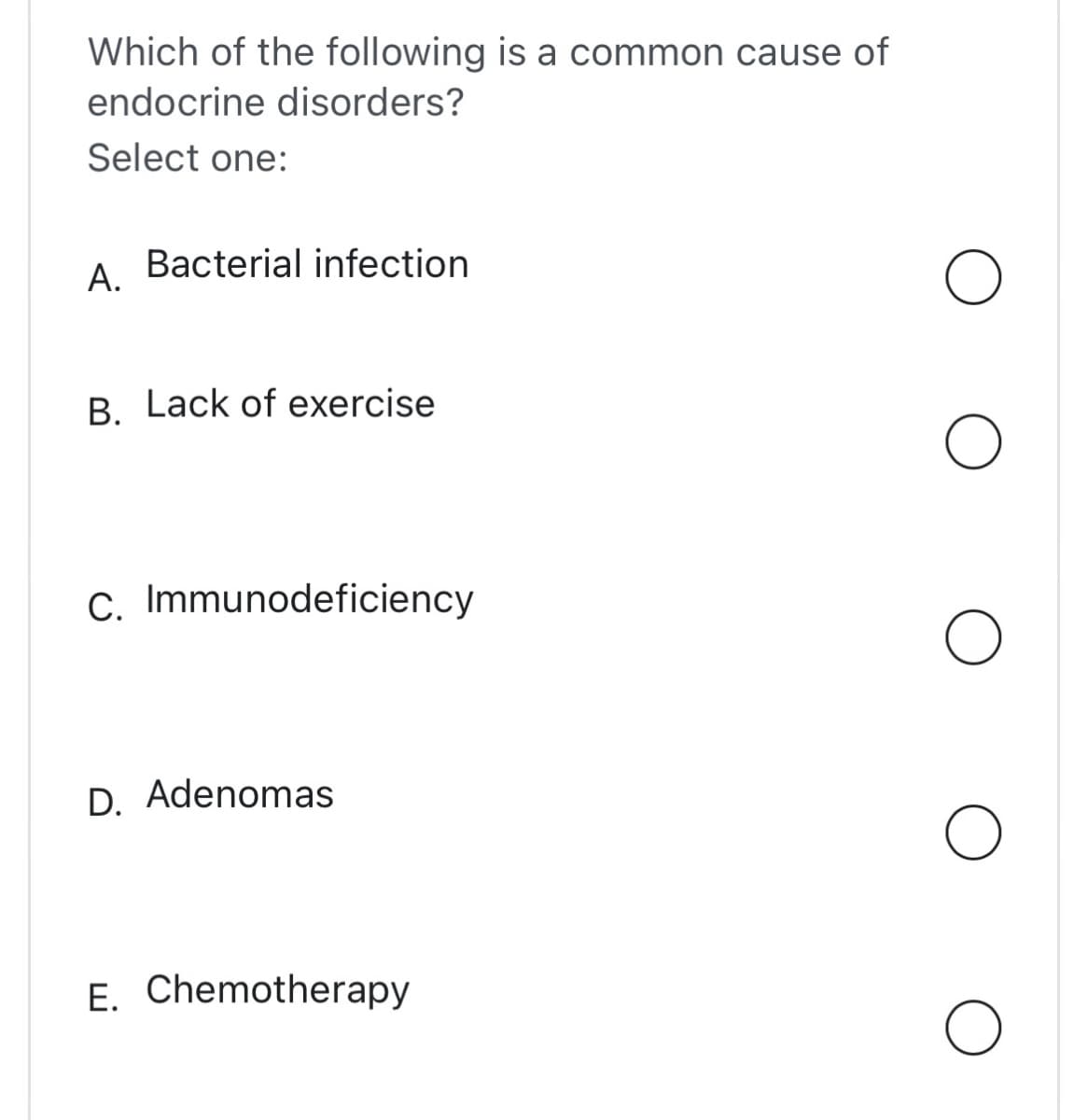 Which of the following is a common cause of
endocrine disorders?
Select one:
A.
Bacterial infection
B. Lack of exercise
C. Immunodeficiency
D. Adenomas
E. Chemotherapy
O
O