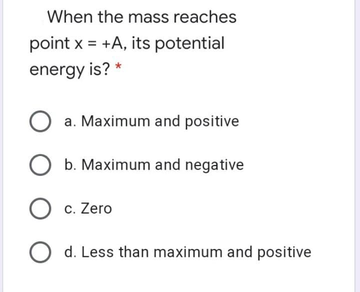 When the mass reaches
point x = +A, its potential
energy is? *
a. Maximum and positive
O b. Maximum and negative
O c. Zero
O d. Less than maximum and positive
