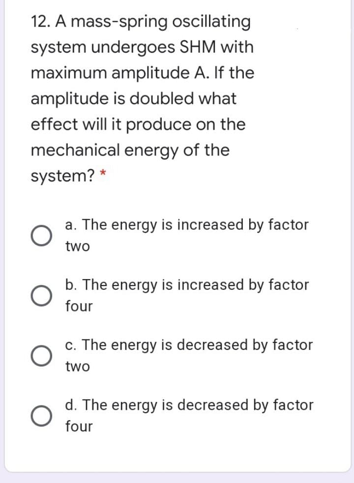 12. A mass-spring oscillating
system undergoes SHM with
maximum amplitude A. If the
amplitude is doubled what
effect will it produce on the
mechanical energy of the
system? *
a. The energy is increased by factor
two
b. The energy is increased by factor
four
c. The energy is decreased by factor
two
d. The energy is decreased by factor
four
