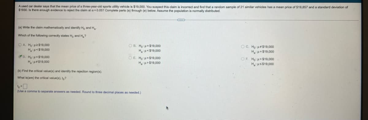 A used car dealer says that the mean price of a three-year-old sports utility vehicle is $19,000. You suspect this claim is incorrect and find that a random sample of 21 similar vehicles has a mean price of $19,857 and a standard deviation of
$1930. Is there enough evidence to reject the claim at a=0.05? Complete parts (a) through (e) below. Assume the population is normally distributed.
G
(a) Write the claim mathematically and identify Ho and Ha
Which of the following correctly states Ho and H₂?
OA. Ho: p2$19,000
H_:μ « $10,000
OB. Ho: $19,000
H:μ<$19,000
6. Hoi
U19,000
H:H=$19,000
D. Ho: $19,000
OE. Ho: $19,000
H:>$19,000
H:μ*$19,000
OF. Ho:>$19,000
H₂:μ≤$19,000
(b) Find the critical value(s) and identify the rejection region(s).
What is(are) the critical value(s), to?
(Use a comma to separate answers as needed. Round three decimal places as needed.)