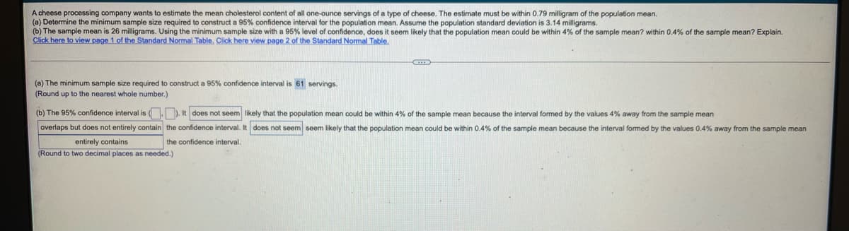 A cheese processing company wants to estimate the mean cholesterol content of all one-ounce servings of a type of cheese. The estimate must be within 0.79 milligram of the population mean.
(a) Determine the minimum sample size required to construct a 95% confidence interval for the population mean. Assume the population standard deviation is 3.14 milligrams.
(b) The sample mean is 26 milligrams. Using the minimum sample size with a 95% level of confidence, does it seem likely that the population mean could be within 4% of the sample mean? within 0.4% of the sample mean? Explain.
Click here to view page 1 of the Standard Normal Table. Click here view page 2 of the Standard Normal Table.
construct a 95% confidence interval is 61 servings.
(a) The minimum sample size required
(Round up to the nearest whole number.)
(b) The 95% confidence interval is (.). It does not seem likely that the population mean could be within 4% of the sample mean because the interval formed by the values 4% away from the sample mean
overlaps but does not entirely contain the confidence interval. It does not seem seem likely that the population mean could be within 0.4% of the sample mean because the interval formed by the values 0.4% away from the sample mean
entirely contains
the confidence interval.
(Round to two decimal places as needed.)