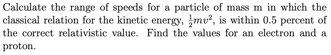 Calculate the range of speeds for a particle of mass m in which the
classical relation for the kinetic energy, mv², is within 0.5 percent of
the correct relativistic value. Find the values for an electron and a
proton.