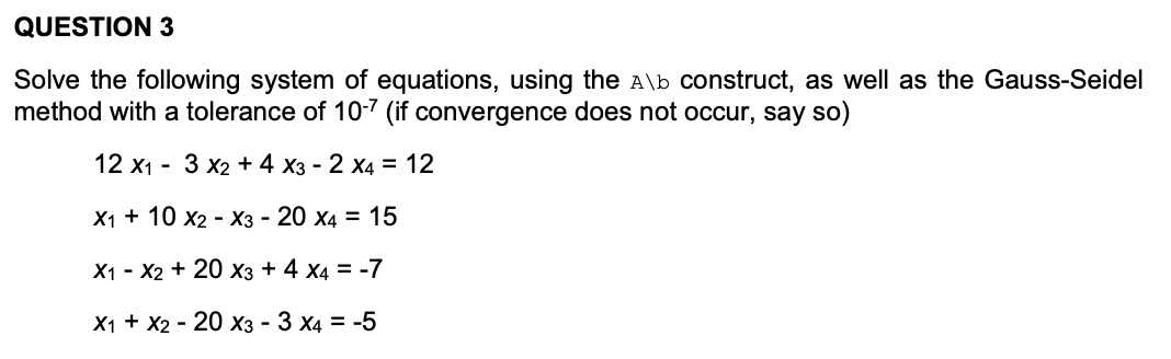 QUESTION 3
Solve the following system of equations, using the A\b construct, as well as the Gauss-Seidel
method with a tolerance of 10-7 (if convergence does not occur, say so)
12 x1 - 3 x2 + 4 x3 - 2 x4 = 12
X1 + 10 x2 - X3 - 20 x4 = 15
X1 - X2 + 20 xX3 + 4 x4 = -7
X1 + X2 - 20 X3 - 3 x4 = -5
