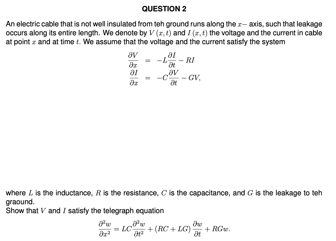 QUESTION 2
An electric cable that is not well insulated from teh ground runs along the x- -axis, such that leakage
occurs along its entire length. We denote by V (x,t) and I (x, t) the voltage and the current in cable
at point x and at time t. We assume that the voltage and the current satisfy the system
ǝv
მე
ΟΙ
-L - RI
Ət
ΟΙ
მე
Əv
Ət
GV,
where L is the inductance, R is the resistance, C is the capacitance, and G is the leakage to teh
graound.
Show that V and I satisfy the telegraph equation
a² w
= LC
მ2
მა
+ (RC + LG)
+ RGw.
Ət²
Ət