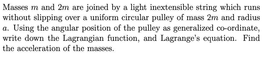 Masses m and 2m are joined by a light inextensible string which runs
without slipping over a uniform circular pulley of mass 2m and radius
a. Using the angular position of the pulley as generalized co-ordinate,
write down the Lagrangian function, and Lagrange's equation. Find
the acceleration of the masses.