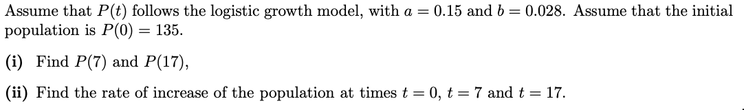 Assume that P(t) follows the logistic growth model, with a = 0.15 and b = 0.028. Assume that the initial
population is P(0) = 135.
(i) Find P(7) and P(17),
(ii) Find the rate of increase of the population at times t = 0, t = 7 and t = 17.
