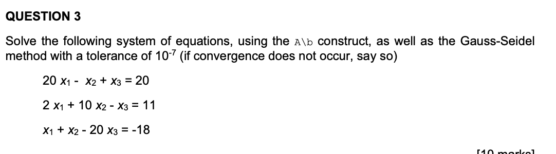 QUESTION 3
Solve the following system of equations, using the A\b construct, as well as the Gauss-Seidel
method with a tolerance of 10-7 (if convergence does not occur, say so)
20 х1 - X2 + Хз 3D 20
2 x1 + 10 x2 - X3 = 11
X1 + X2 - 20 X3 = -18
10 morkol
