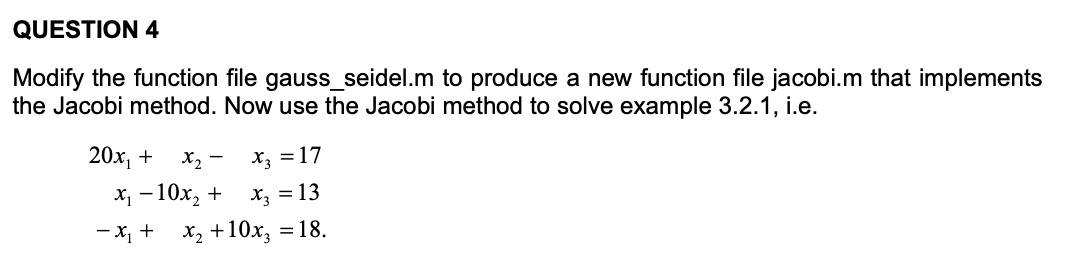 QUESTION 4
Modify the function file gauss_seidel.m to produce a new function file jacobi.m that implements
the Jacobi method. Now use the Jacobi method to solve example 3.2.1, i.e.
20х, +
X2 - x = 17
х, — 10х, +
X3 = 13
-x, +
x, +10x, = 18.
