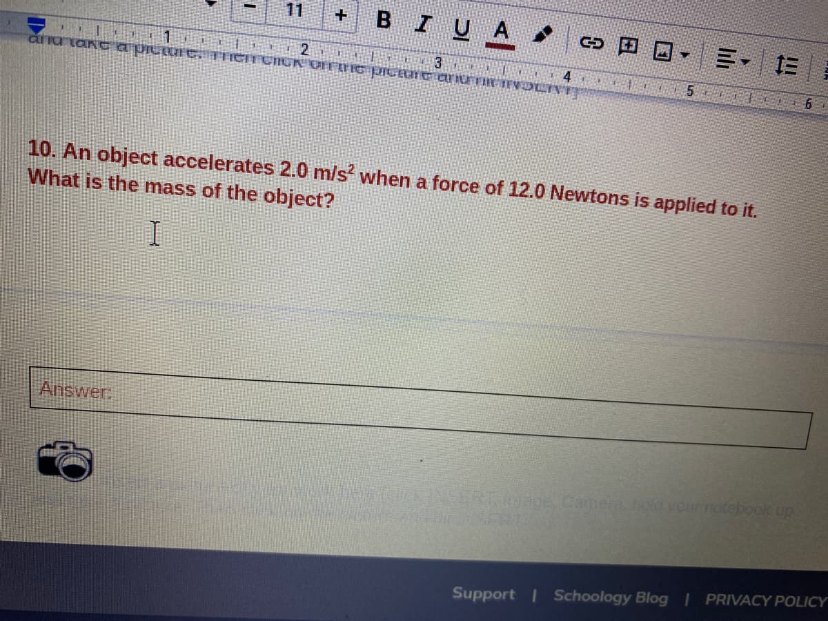 11
BIUA
=。 三
aiu tan c a piciuIC, TIIGITCICK ONTUC PICIUIE ariu IILJIYOCIT
10. An object accelerates 2.0 m/s? when a force of 12.0 Newtons is applied to it.
What is the mass of the object?
Answer
n no hDIRENSERT ace Camerhoyournotebook up
Support I Schoology Blog PRIVACY POLICY
