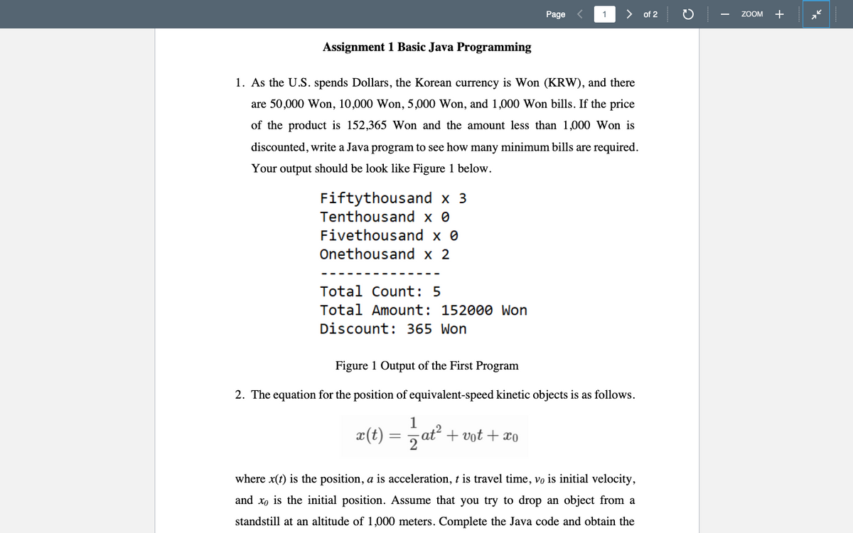 Page
1
> of 2
ZOOM +
Assignment 1 Basic Java Programming
1. As the U.S. spends Dollars, the Korean currency is Won (KRW), and there
are 50,000 Won, 10,000 Won, 5,000 Won, and 1,000 Won bills. If the price
of the product is 152,365 Won and the amount less than 1,000 Won is
discounted, write a Java program to see how many minimum bills are required.
Your output should be look like Figure 1 below.
Fiftythousand x 3
Tenthousand x 0
Fivethousand x 0
Onethousand x 2
Total Count: 5
Total Amount: 152000 Won
Discount: 365 Won
Figure 1 Output of the First Program
2. The equation for the position of equivalent-speed kinetic objects is as follows.
z(t) = ,ať -
5 at + vot + xo
where x(t) is the position, a is acceleration, t is travel time, vo is initial velocity,
and x, is the initial position. Assume that you try to drop an object from a
standstill at an altitude of 1,000 meters. Complete the Java code and obtain the
