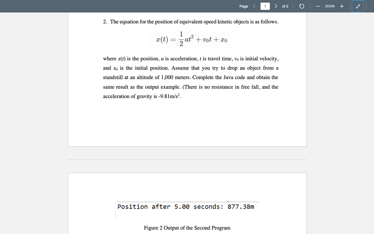 Page
1
> of 2
ZOOM +
2. The equation for the position of equivalent-speed kinetic objects is as follows.
1
x(t) = , ať + vot + xo
where x(t) is the position, a is acceleration, t is travel time, vo is initial velocity,
and xo is the initial position. Assume that you try to drop an object from a
standstill at an altitude of 1,000 meters. Complete the Java code and obtain the
same result as the output example. (There is no resistance in free fall, and the
acceleration of gravity is -9.81m/s².
Position after 5.00 seconds: 877.38m
Figure 2 Output of the Second Program
