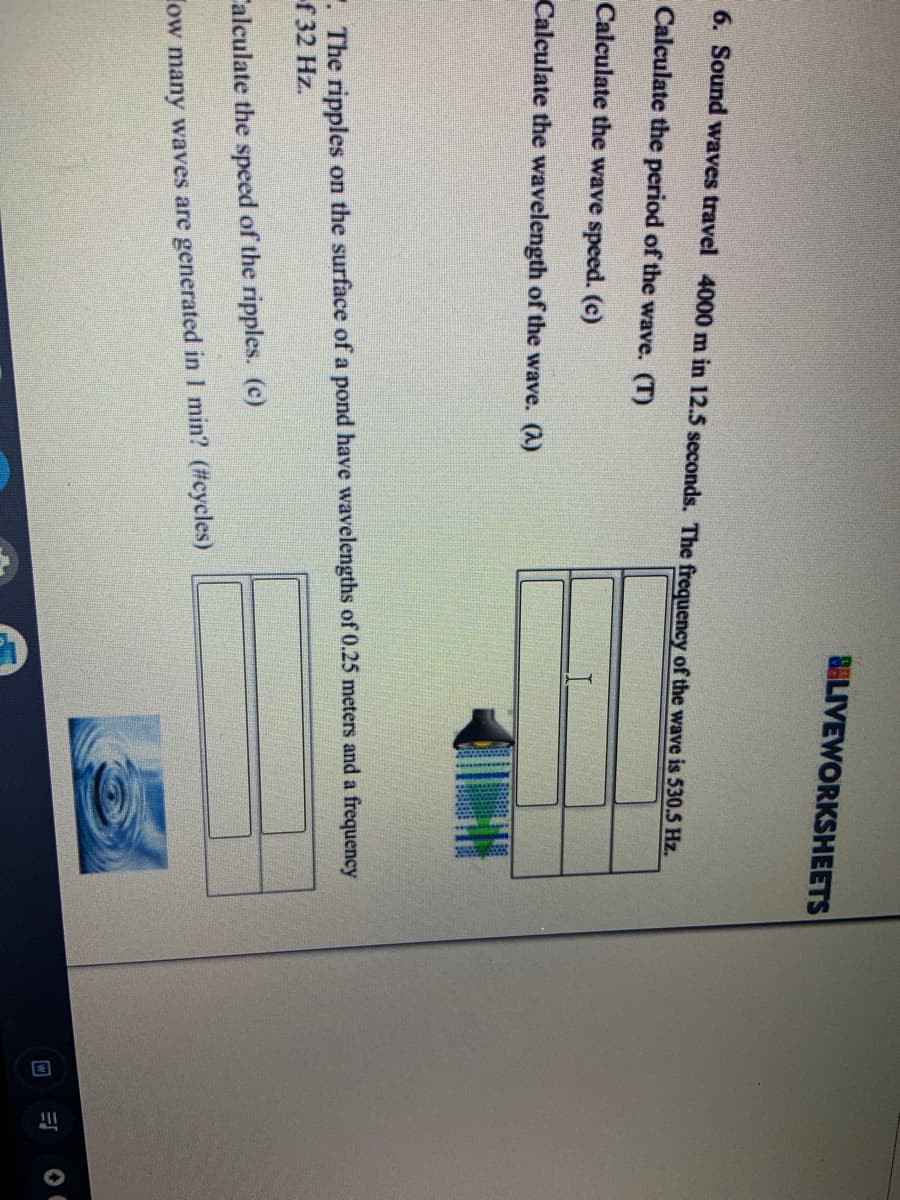 BELIVEWORKSHEETS
6. Sound waves travel 4000 m in 12.5 seconds. The frequency of the wave is 530.5 Hz.
Calculate the period of the wave. (T)
Calculate the wave speed. (c)
Calculate the wavelength of the wave. (A)
. The ripples on the surface of a pond have wavelengths of 0.25 meters and a frequency
f 32 Hz.
Calculate the speed of the ripples. (c)
ow many waves are generated in I min? (#eycles)
