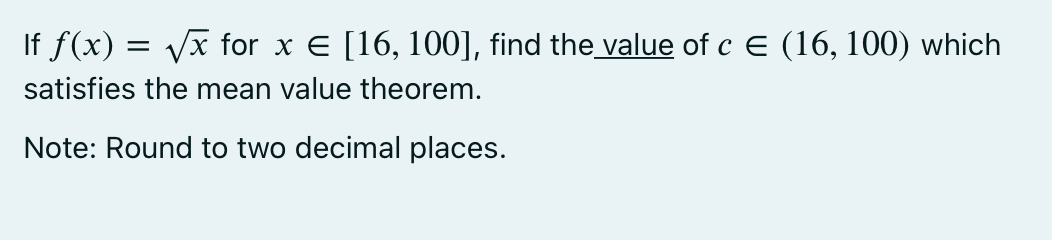 If f(x) = Vx for x E [16, 100], find the value of c E (16, 100) which
satisfies the mean value theorem.
Note: Round to two decimal places.
