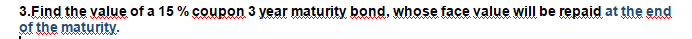 3.Find the value of a 15 % coupon 3 year maturity bond, whose face value will be repaid at the end
of the maturity.

