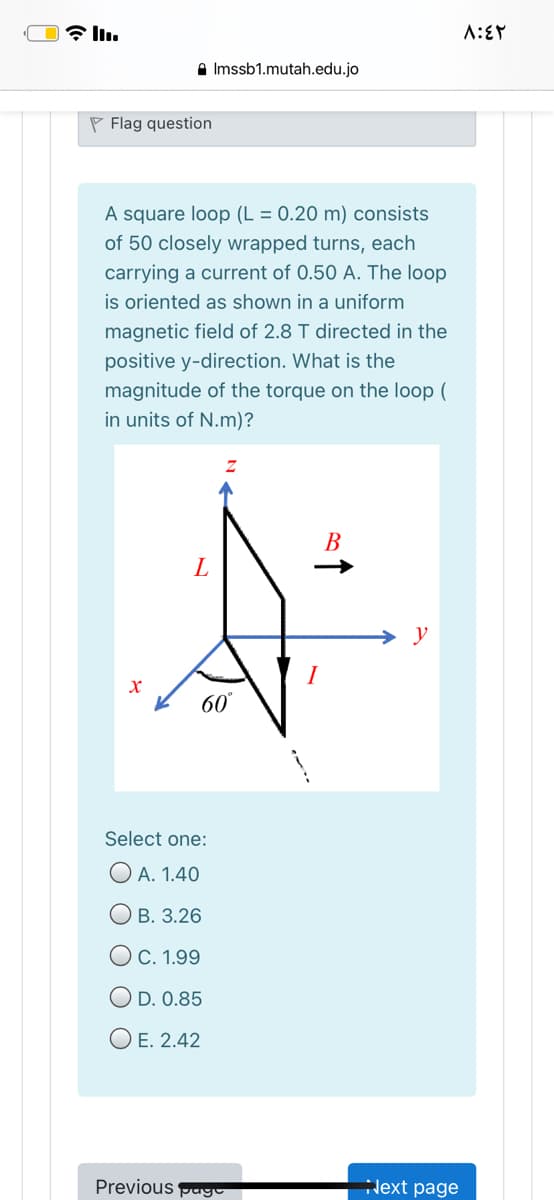 a Imssb1.mutah.edu.jo
P Flag question
A square loop (L = 0.20 m) consists
of 50 closely wrapped turns, each
carrying a current of 0.50 A. The loop
is oriented as shown in a uniform
magnetic field of 2.8 T directed in the
positive y-direction. What is the
magnitude of the torque on the loop (
in units of N.m)?
В
y
60
Select one:
O A. 1.40
О в. 3.26
ОС. 1.99
O D. 0.85
O E. 2.42
Previous pago
lext page
