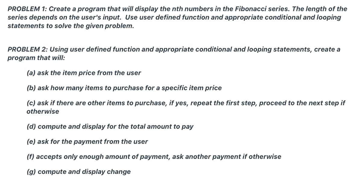 PROBLEM 1: Create a program that will display the nth numbers in the Fibonacci series. The length of the
series depends on the user's input. Use user defined function and appropriate conditional and looping
statements to solve the given problem.
PROBLEM 2: Using user defined function and appropriate conditional and looping statements, create a
program that will:
(a) ask the item price from the user
(b) ask how many items to purchase for a specific item price
(c) ask if there are other items to purchase, if yes, repeat the first step, proceed to the next step if
otherwise
(d) compute and display for the total amount to pay
(e) ask for the payment from the user
(f) accepts only enough amount of payment, ask another payment if otherwise
(g) compute and display change
